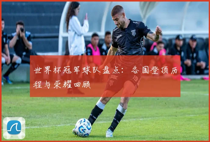 世界杯冠军球队盘点：各国登顶历程与荣耀回顾
