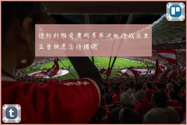 德约科维奇澳网男单次轮迎战法里亚晋级悬念待揭晓