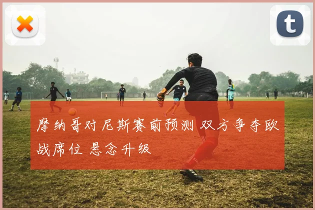 摩纳哥对尼斯赛前预测 双方争夺欧战席位 悬念升级