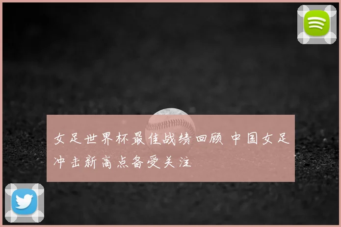 女足世界杯最佳战绩回顾 中国女足冲击新高点备受关注