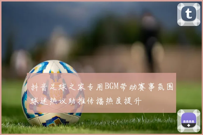 抖音足球之家专用BGM带动赛事氛围球迷热议助推传播热度提升