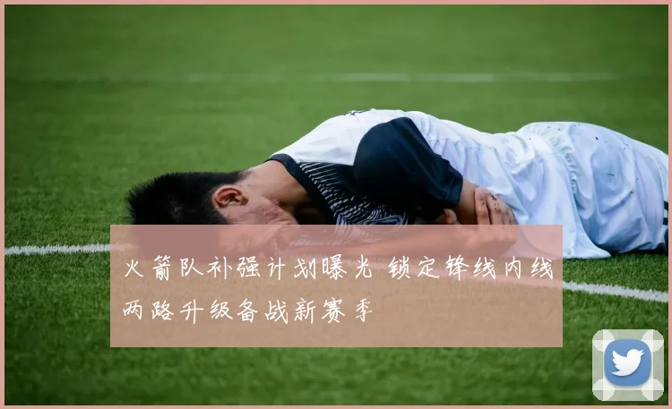 火箭队补强计划曝光 锁定锋线内线两路升级备战新赛季