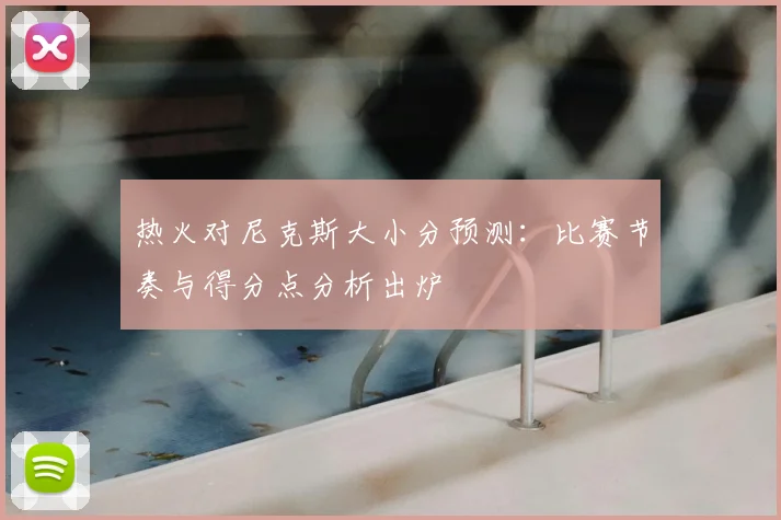 热火对尼克斯大小分预测：比赛节奏与得分点分析出炉