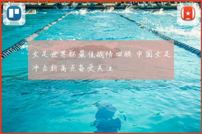 女足世界杯最佳战绩回顾 中国女足冲击新高点备受关注