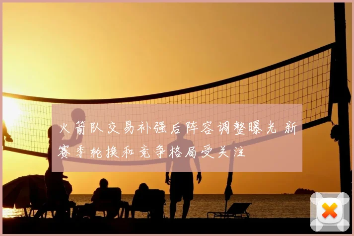 火箭队交易补强后阵容调整曝光 新赛季轮换和竞争格局受关注