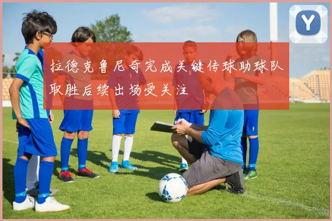 拉德克鲁尼奇完成关键传球助球队取胜后续出场受关注