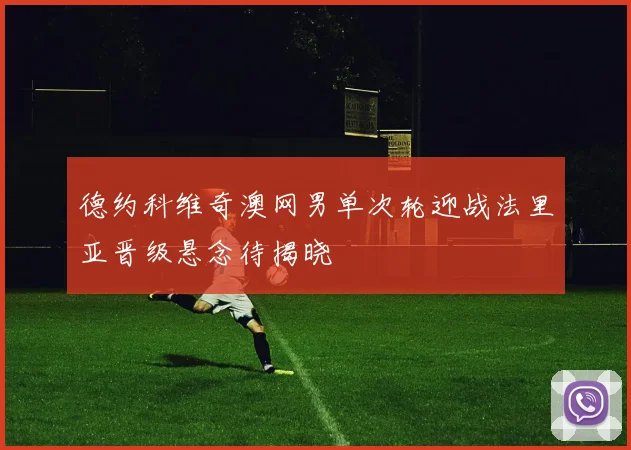 德约科维奇澳网男单次轮迎战法里亚晋级悬念待揭晓