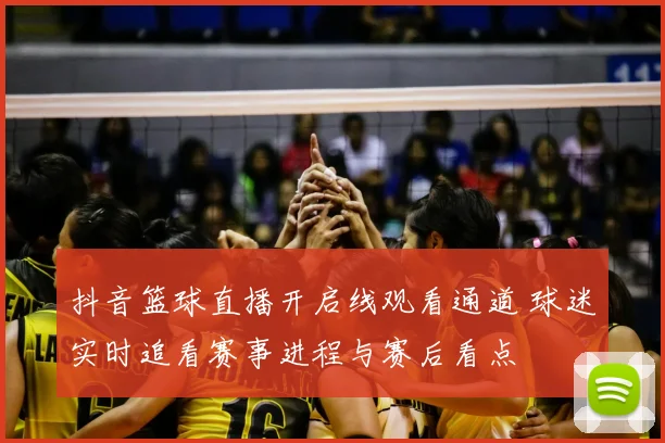 抖音篮球直播开启线观看通道 球迷实时追看赛事进程与赛后看点