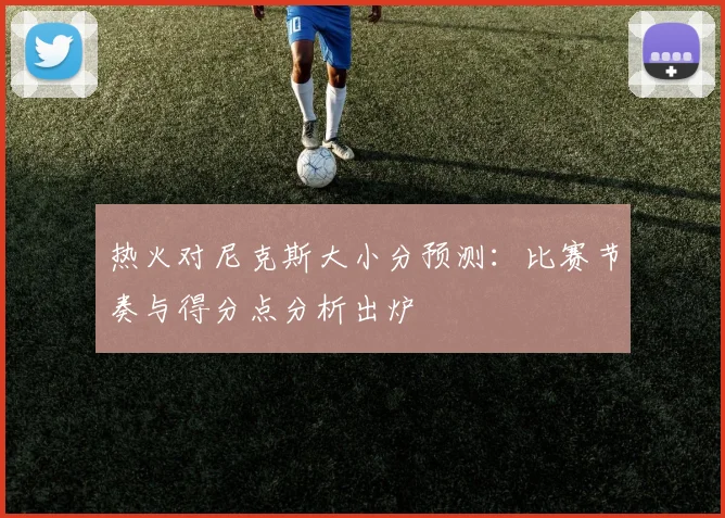热火对尼克斯大小分预测:比赛节奏与得分点分析出炉